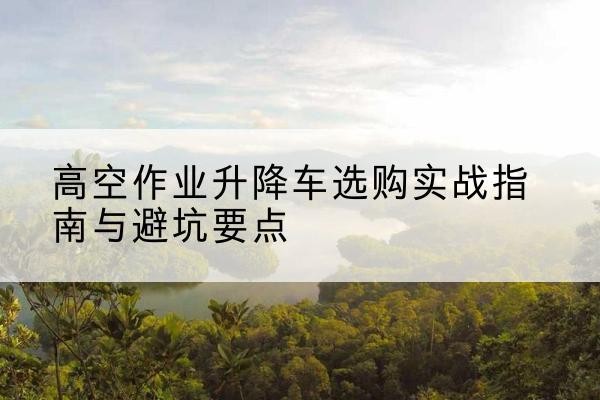 平和升降车怎么选-高空作业升降车选购实战指南与避坑要点