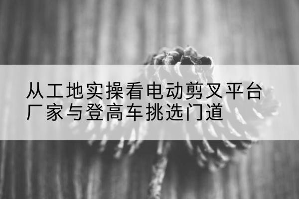 平和电动剪叉升降平台厂家-从工地实操看电动剪叉平台厂家与登高车挑选门道