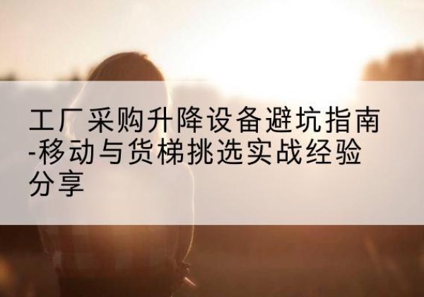 平和移动式升降机怎么选-工厂采购升降设备避坑指南-移动与货梯挑选实战经验分享
