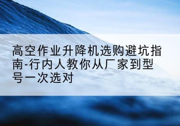 平和升降平台厂家-高空作业升降机选购避坑指南-行内人教你从厂家到型号一次选对
