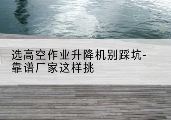平和剪叉式升降机厂家-选高空作业升降机别踩坑-靠谱厂家这样挑