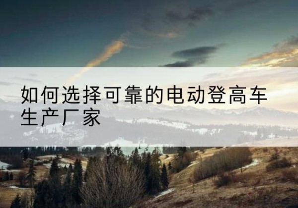 平和电动登高车厂家-如何选择可靠的电动登高车生产厂家