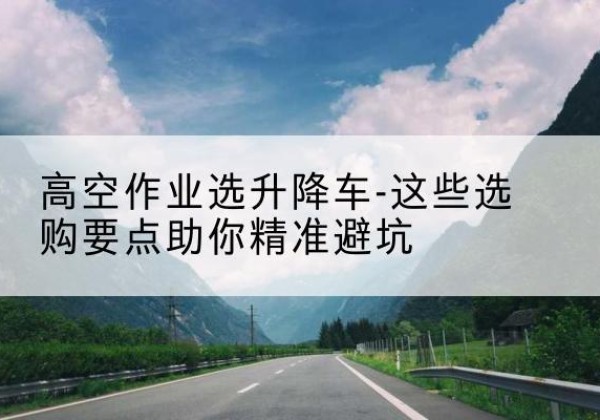 平和升降车厂家-高空作业选升降车-这些选购要点助你*避坑
