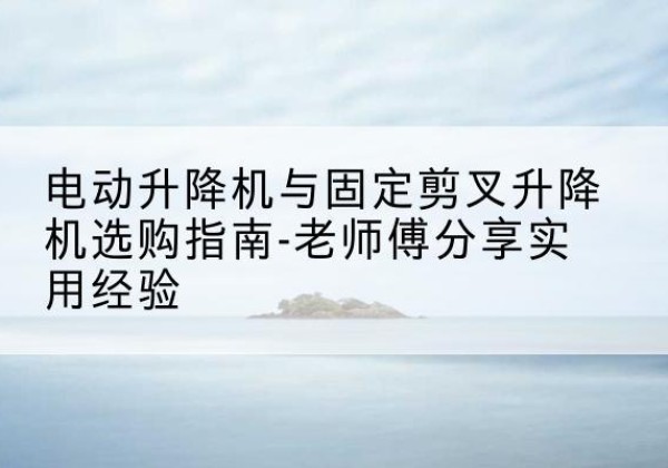平和电动升降机怎么选-电动升降机与固定剪叉升降机选购指南-老师傅分享实用经验